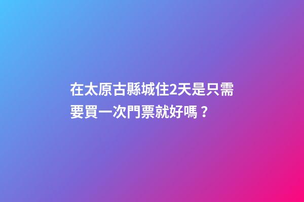 在太原古縣城住2天是只需要買一次門票就好嗎？